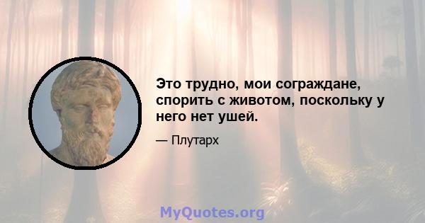 Это трудно, мои сограждане, спорить с животом, поскольку у него нет ушей.