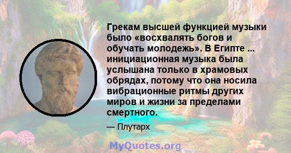 Грекам высшей функцией музыки было «восхвалять богов и обучать молодежь». В Египте ... инициационная музыка была услышана только в храмовых обрядах, потому что она носила вибрационные ритмы других миров и жизни за