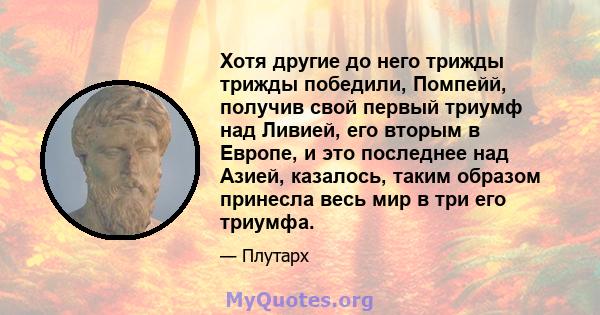 Хотя другие до него трижды трижды победили, Помпейй, получив свой первый триумф над Ливией, его вторым в Европе, и это последнее над Азией, казалось, таким образом принесла весь мир в три его триумфа.