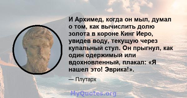 И Архимед, когда он мыл, думал о том, как вычислить долю золота в короне Кинг Иеро, увидев воду, текущую через купальный стул. Он прыгнул, как один одержимый или вдохновленный, плакал: «Я нашел это! Эврика!».