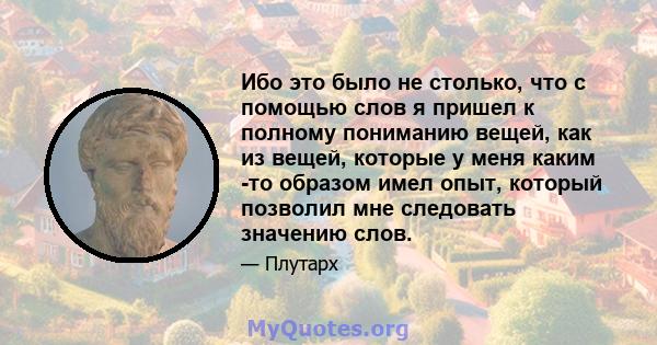 Ибо это было не столько, что с помощью слов я пришел к полному пониманию вещей, как из вещей, которые у меня каким -то образом имел опыт, который позволил мне следовать значению слов.