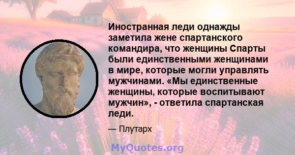 Иностранная леди однажды заметила жене спартанского командира, что женщины Спарты были единственными женщинами в мире, которые могли управлять мужчинами. «Мы единственные женщины, которые воспитывают мужчин», - ответила 