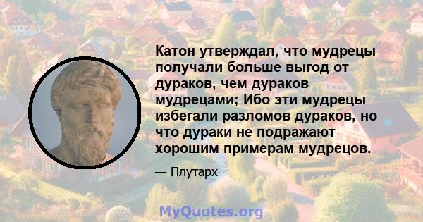 Катон утверждал, что мудрецы получали больше выгод от дураков, чем дураков мудрецами; Ибо эти мудрецы избегали разломов дураков, но что дураки не подражают хорошим примерам мудрецов.