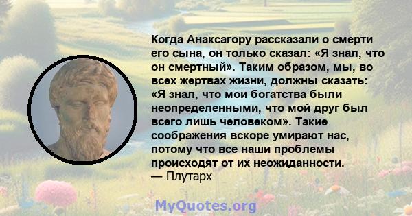 Когда Анаксагору рассказали о смерти его сына, он только сказал: «Я знал, что он смертный». Таким образом, мы, во всех жертвах жизни, должны сказать: «Я знал, что мои богатства были неопределенными, что мой друг был