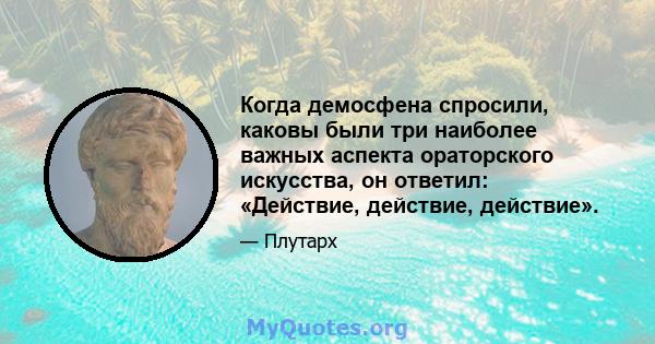 Когда демосфена спросили, каковы были три наиболее важных аспекта ораторского искусства, он ответил: «Действие, действие, действие».