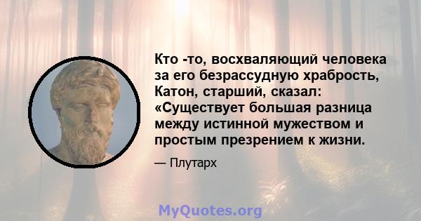 Кто -то, восхваляющий человека за его безрассудную храбрость, Катон, старший, сказал: «Существует большая разница между истинной мужеством и простым презрением к жизни.