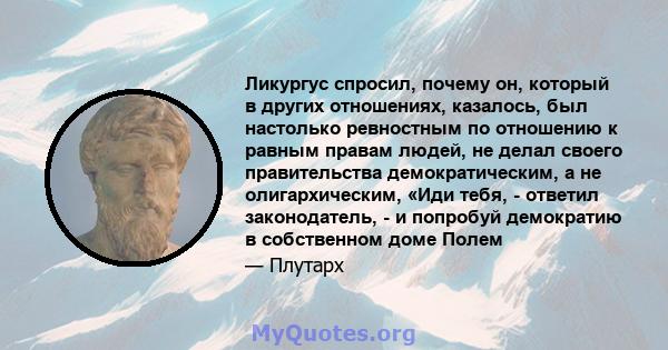 Ликургус спросил, почему он, который в других отношениях, казалось, был настолько ревностным по отношению к равным правам людей, не делал своего правительства демократическим, а не олигархическим, «Иди тебя, - ответил