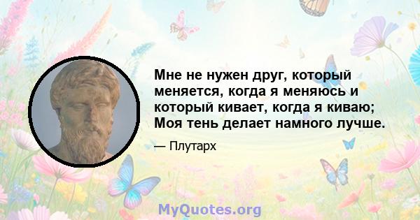 Мне не нужен друг, который меняется, когда я меняюсь и который кивает, когда я киваю; Моя тень делает намного лучше.