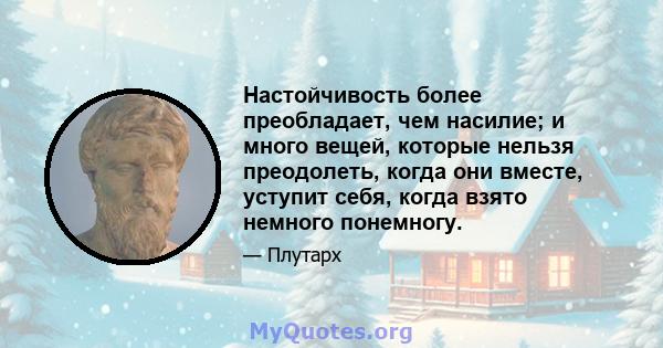 Настойчивость более преобладает, чем насилие; и много вещей, которые нельзя преодолеть, когда они вместе, уступит себя, когда взято немного понемногу.