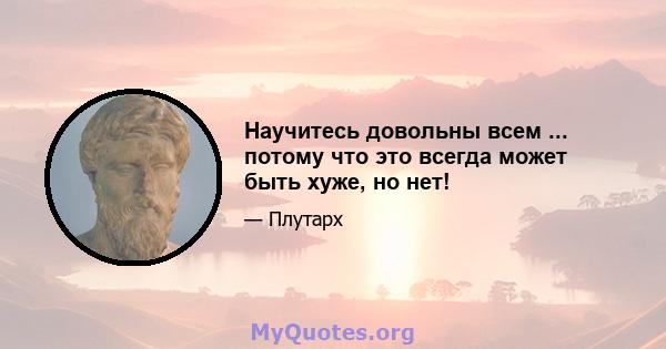 Научитесь довольны всем ... потому что это всегда может быть хуже, но нет!