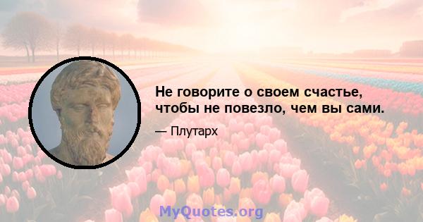 Не говорите о своем счастье, чтобы не повезло, чем вы сами.