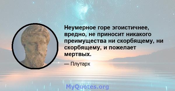 Неумерное горе эгоистичнее, вредно, не приносит никакого преимущества ни скорбящему, ни скорбящему, и пожелает мертвых.