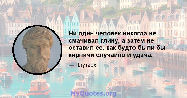 Ни один человек никогда не смачивал глину, а затем не оставил ее, как будто были бы кирпичи случайно и удача.