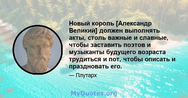 Новый король [Александр Великий] должен выполнять акты, столь важные и славные, чтобы заставить поэтов и музыканты будущего возраста трудиться и пот, чтобы описать и праздновать его.