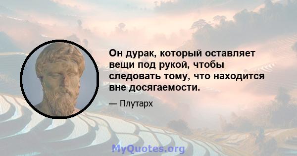 Он дурак, который оставляет вещи под рукой, чтобы следовать тому, что находится вне досягаемости.