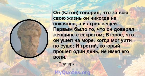 Он (Катон) говорил, что за всю свою жизнь он никогда не покаялся, а из трех вещей. Первым было то, что он доверял женщине с секретом; Второе, что он ушел на море, когда мог уйти по суше; И третий, который прошел один