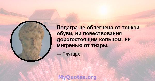 Подагра не облегчена от тонкой обуви, ни повествования дорогостоящим кольцом, ни мигренью от тиары.