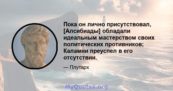 Пока он лично присутствовал, [Алсибиады] обладали идеальным мастерством своих политических противников; Каламни преуспел в его отсутствии.