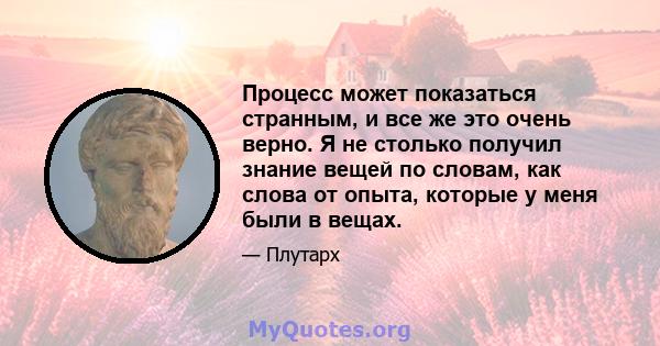 Процесс может показаться странным, и все же это очень верно. Я не столько получил знание вещей по словам, как слова от опыта, которые у меня были в вещах.