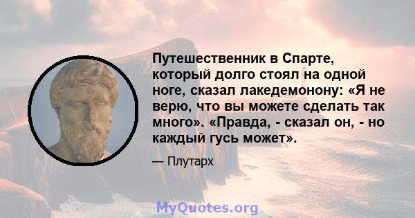 Путешественник в Спарте, который долго стоял на одной ноге, сказал лакедемонону: «Я не верю, что вы можете сделать так много». «Правда, - сказал он, - но каждый гусь может».