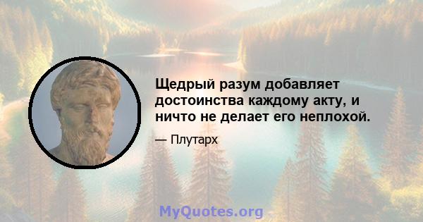 Щедрый разум добавляет достоинства каждому акту, и ничто не делает его неплохой.