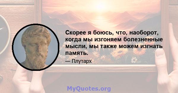 Скорее я боюсь, что, наоборот, когда мы изгоняем болезненные мысли, мы также можем изгнать память.