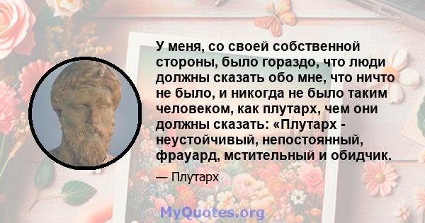 У меня, со своей собственной стороны, было гораздо, что люди должны сказать обо мне, что ничто не было, и никогда не было таким человеком, как плутарх, чем они должны сказать: «Плутарх - неустойчивый, непостоянный,