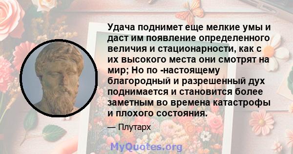 Удача поднимет еще мелкие умы и даст им появление определенного величия и стационарности, как с их высокого места они смотрят на мир; Но по -настоящему благородный и разрешенный дух поднимается и становится более