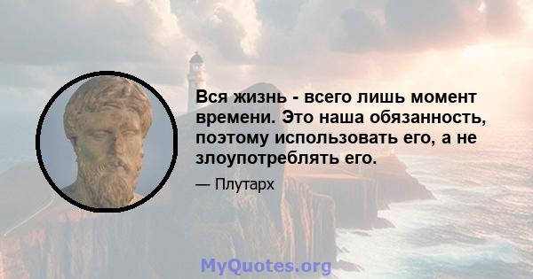 Вся жизнь - всего лишь момент времени. Это наша обязанность, поэтому использовать его, а не злоупотреблять его.