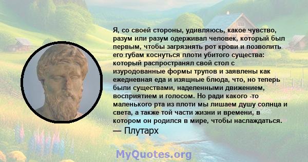 Я, со своей стороны, удивляюсь, какое чувство, разум или разум одерживал человек, который был первым, чтобы загрязнять рот крови и позволить его губам коснуться плоти убитого существа: который распространял свой стол с