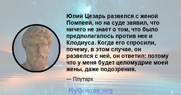 Юлий Цезарь развелся с женой Помпеей, но на суде заявил, что ничего не знает о том, что было предполагалось против нее и Клодиуса. Когда его спросили, почему, в этом случае, он развелся с ней, он ответил: потому что у