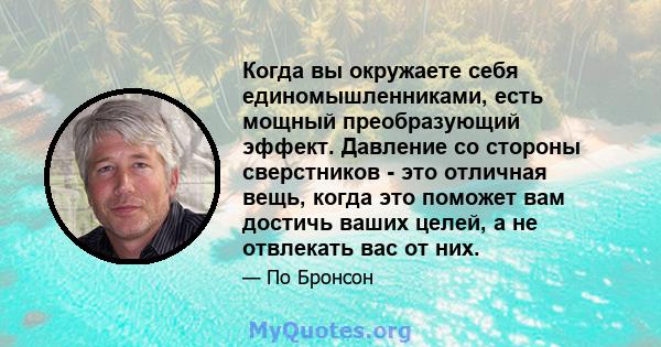 Когда вы окружаете себя единомышленниками, есть мощный преобразующий эффект. Давление со стороны сверстников - это отличная вещь, когда это поможет вам достичь ваших целей, а не отвлекать вас от них.