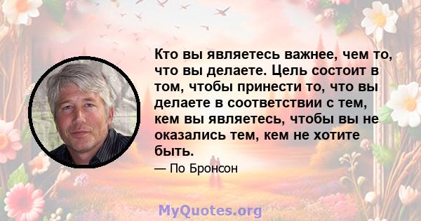 Кто вы являетесь важнее, чем то, что вы делаете. Цель состоит в том, чтобы принести то, что вы делаете в соответствии с тем, кем вы являетесь, чтобы вы не оказались тем, кем не хотите быть.