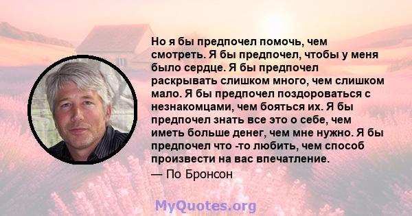 Но я бы предпочел помочь, чем смотреть. Я бы предпочел, чтобы у меня было сердце. Я бы предпочел раскрывать слишком много, чем слишком мало. Я бы предпочел поздороваться с незнакомцами, чем бояться их. Я бы предпочел