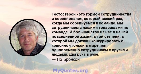 Тестостерон - это гормон сотрудничества и соревнования, который всякий раз, когда мы соревнуемся в команде, мы сотрудничаем с нашими товарищами по команде. И большинство из нас в нашей повседневной жизни, в той степени, 