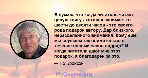 Я думаю, что когда читатель читает целую книгу - которая занимает от шести до десяти часов - это своего рода подарок автору. Дар близкого, неразделенного внимания. Кому еще мы слушаем так внимательно в течение восьми