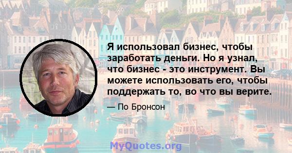 Я использовал бизнес, чтобы заработать деньги. Но я узнал, что бизнес - это инструмент. Вы можете использовать его, чтобы поддержать то, во что вы верите.