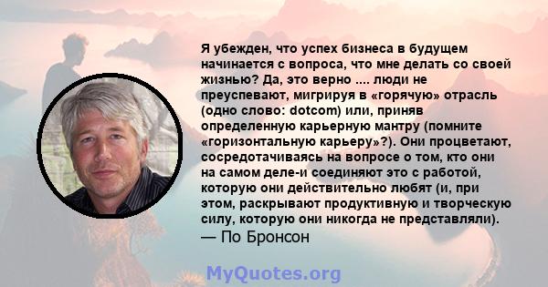 Я убежден, что успех бизнеса в будущем начинается с вопроса, что мне делать со своей жизнью? Да, это верно .... люди не преуспевают, мигрируя в «горячую» отрасль (одно слово: dotcom) или, приняв определенную карьерную