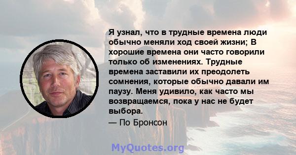 Я узнал, что в трудные времена люди обычно меняли ход своей жизни; В хорошие времена они часто говорили только об изменениях. Трудные времена заставили их преодолеть сомнения, которые обычно давали им паузу. Меня