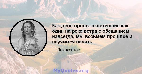 Как двое орлов, взлетевшие как один на реке ветра с обещанием навсегда, мы возьмем прошлое и научимся начать.