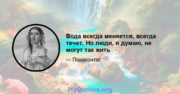 Вода всегда меняется, всегда течет. Но люди, я думаю, не могут так жить