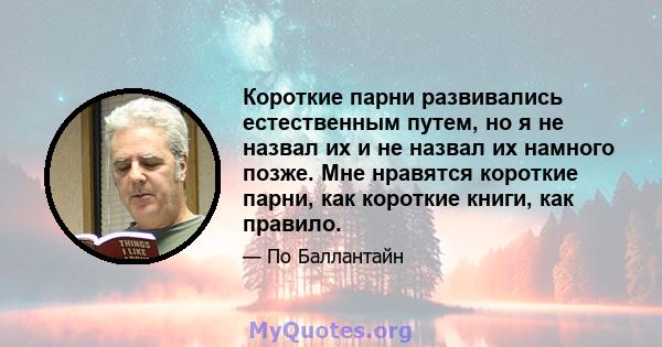 Короткие парни развивались естественным путем, но я не назвал их и не назвал их намного позже. Мне нравятся короткие парни, как короткие книги, как правило.