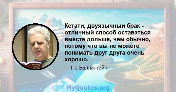 Кстати, двуязычный брак - отличный способ оставаться вместе дольше, чем обычно, потому что вы не можете понимать друг друга очень хорошо.