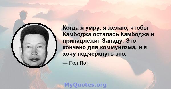 Когда я умру, я желаю, чтобы Камбоджа осталась Камбоджа и принадлежит Западу. Это кончено для коммунизма, и я хочу подчеркнуть это.