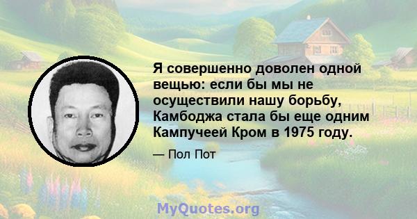 Я совершенно доволен одной вещью: если бы мы не осуществили нашу борьбу, Камбоджа стала бы еще одним Кампучеей Кром в 1975 году.