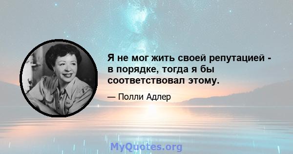 Я не мог жить своей репутацией - в порядке, тогда я бы соответствовал этому.