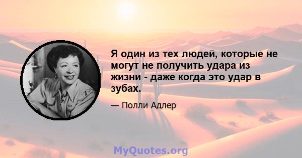 Я один из тех людей, которые не могут не получить удара из жизни - даже когда это удар в зубах.