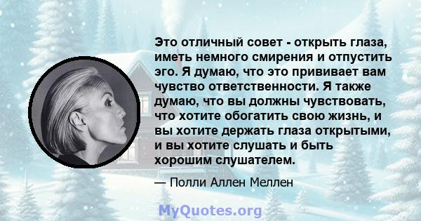 Это отличный совет - открыть глаза, иметь немного смирения и отпустить эго. Я думаю, что это прививает вам чувство ответственности. Я также думаю, что вы должны чувствовать, что хотите обогатить свою жизнь, и вы хотите