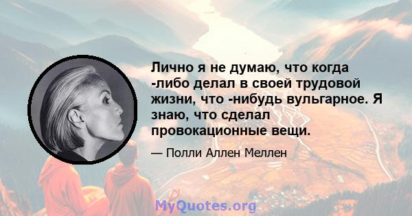 Лично я не думаю, что когда -либо делал в своей трудовой жизни, что -нибудь вульгарное. Я знаю, что сделал провокационные вещи.