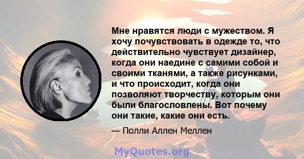 Мне нравятся люди с мужеством. Я хочу почувствовать в одежде то, что действительно чувствует дизайнер, когда они наедине с самими собой и своими тканями, а также рисунками, и что происходит, когда они позволяют